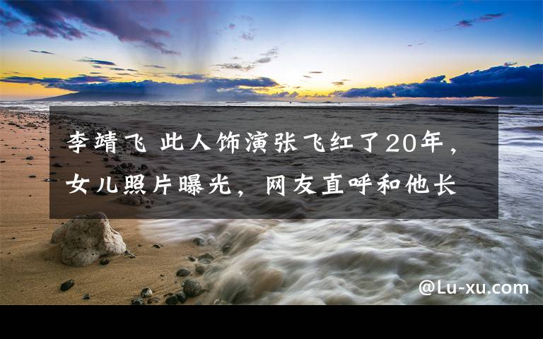 李靖飛 此人飾演張飛紅了20年，女兒照片曝光，網(wǎng)友直呼和他長得好像