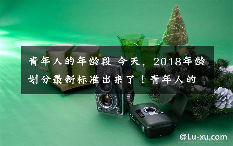 青年人的年齡段 今天，2018年齡劃分最新標(biāo)準(zhǔn)出來了！青年人的界定原來從這個年齡段開始……