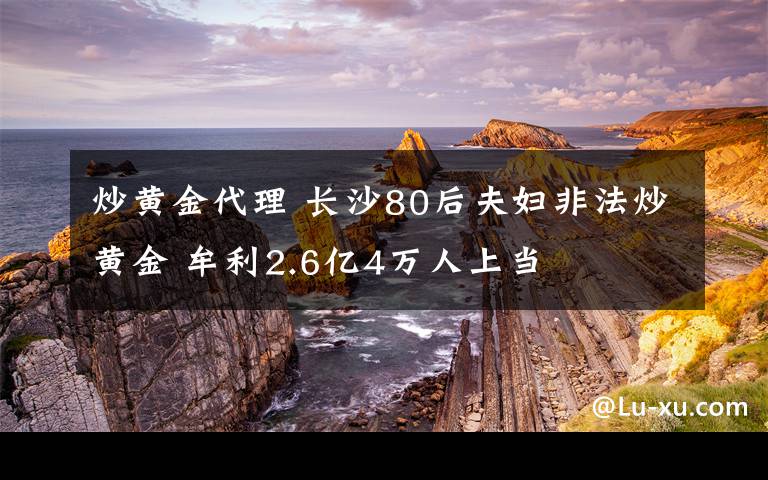 炒黃金代理 長沙80后夫婦非法炒黃金 牟利2.6億4萬人上當(dāng)