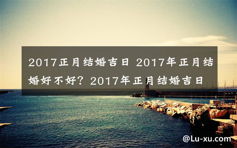 2017正月結(jié)婚吉日 2017年正月結(jié)婚好不好？2017年正月結(jié)婚吉日一覽