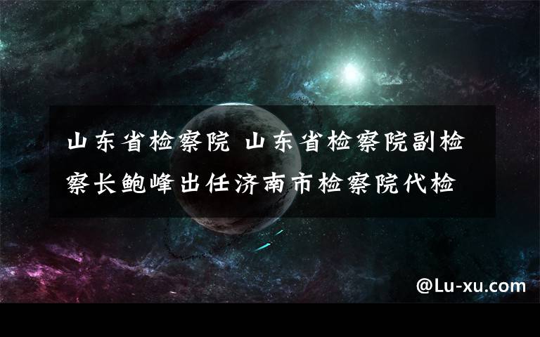 山東省檢察院 山東省檢察院副檢察長鮑峰出任濟南市檢察院代檢察長