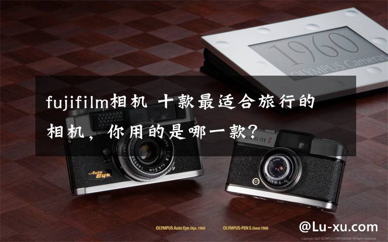 fujifilm相機(jī) 十款最適合旅行的相機(jī)，你用的是哪一款？