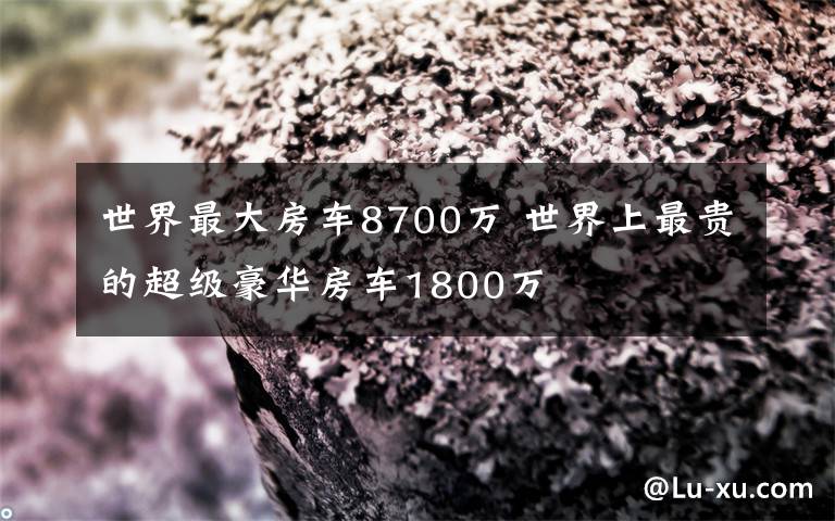 世界最大房車8700萬 世界上最貴的超級(jí)豪華房車1800萬