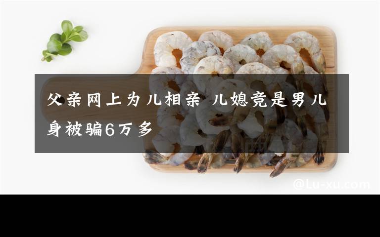 父親網(wǎng)上為兒相親 兒媳競是男兒身被騙6萬多