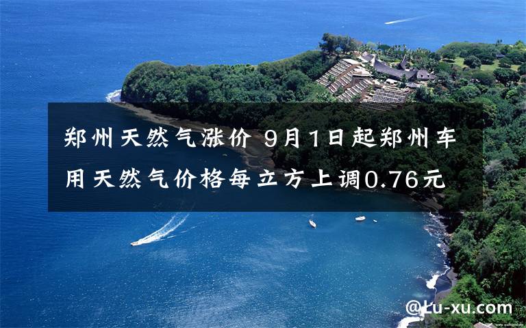 鄭州天然氣漲價(jià) 9月1日起鄭州車用天然氣價(jià)格每立方上調(diào)0.76元