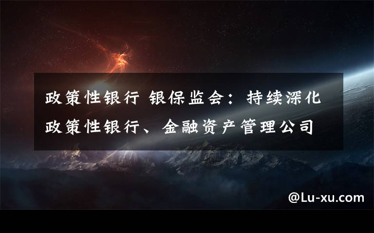 政策性銀行 銀保監(jiān)會(huì)：持續(xù)深化政策性銀行、金融資產(chǎn)管理公司和保險(xiǎn)集團(tuán)公司改革