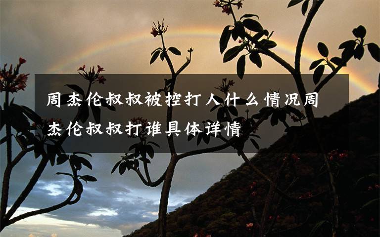 周杰倫叔叔被控打人什么情況周杰倫叔叔打誰(shuí)具體詳情