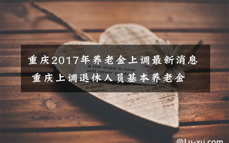 重慶2017年養(yǎng)老金上調(diào)最新消息 重慶上調(diào)退休人員基本養(yǎng)老金 今年差額7月底前兌現(xiàn)到位