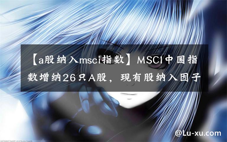 【a股納入msci指數(shù)】MSCI中國(guó)指數(shù)增納26只A股，現(xiàn)有股納入因子增至10%