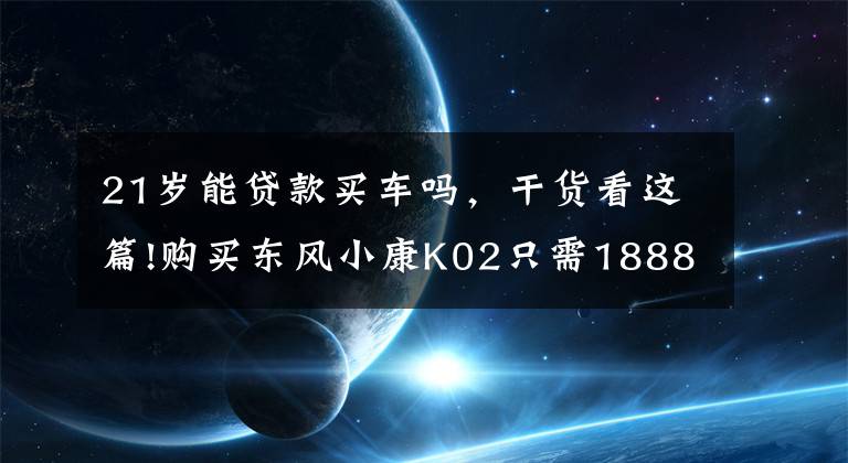 21歲能貸款買車嗎，干貨看這篇!購買東風小康K02只需1888包牌貸回家！