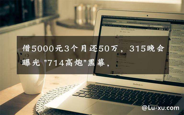 借5000元3個月還50萬，315晚會曝光 "714高炮"黑幕，涉及融360等多家網(wǎng)貸平臺，中概互金股昨夜大跳水