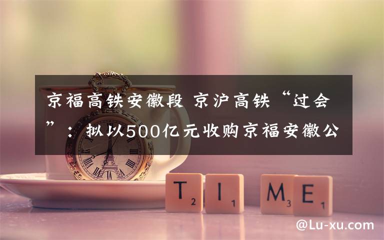 京福高鐵安徽段 京滬高鐵“過(guò)會(huì)”：擬以500億元收購(gòu)京福安徽公司