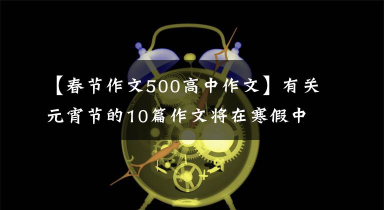 【春節(jié)作文500高中作文】有關(guān)元宵節(jié)的10篇作文將在寒假中精選最后一篇作文