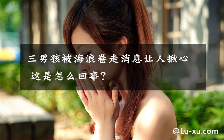 三男孩被海浪卷走消息讓人揪心 這是怎么回事？