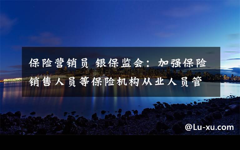 保險(xiǎn)營(yíng)銷員 銀保監(jiān)會(huì)：加強(qiáng)保險(xiǎn)銷售人員等保險(xiǎn)機(jī)構(gòu)從業(yè)人員管理