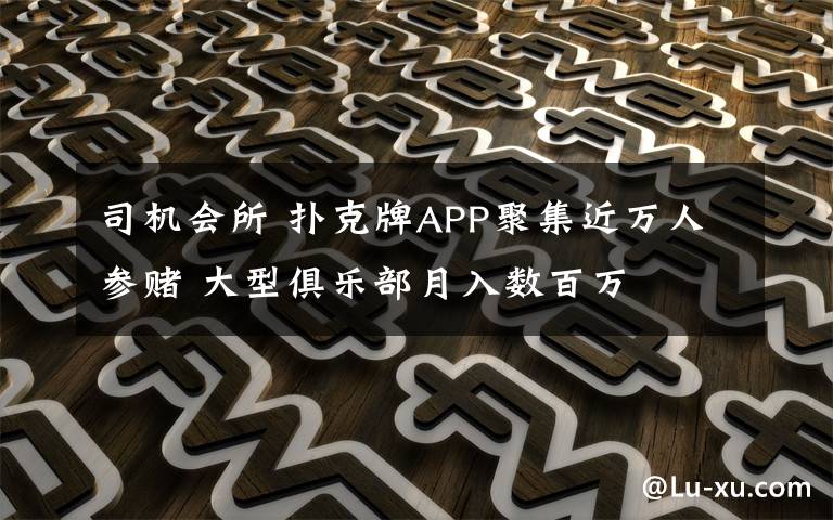 司機會所 撲克牌APP聚集近萬人參賭 大型俱樂部月入數(shù)百萬