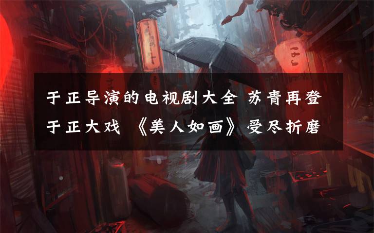 于正導(dǎo)演的電視劇大全 蘇青再登于正大戲 《美人如畫》受盡折磨