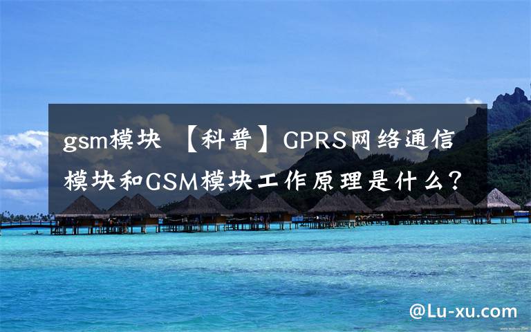 gsm模塊 【科普】GPRS網(wǎng)絡(luò)通信模塊和GSM模塊工作原理是什么？如何使用？