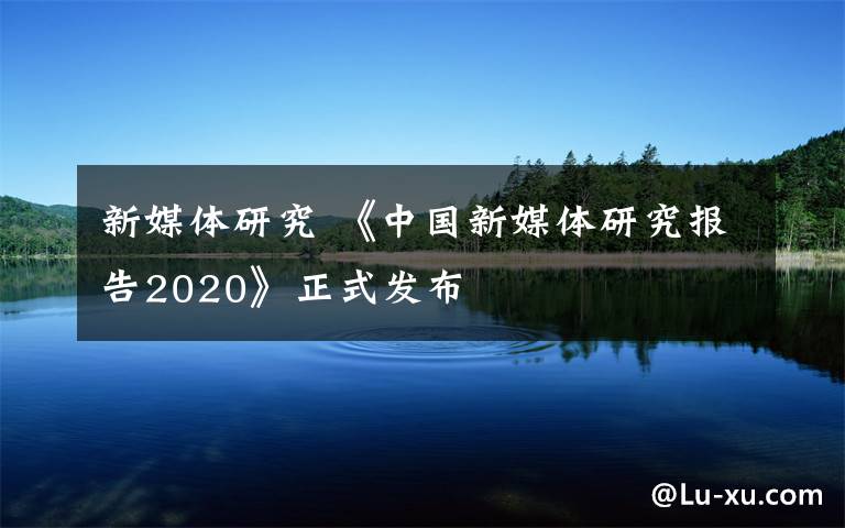 新媒體研究 《中國新媒體研究報(bào)告2020》正式發(fā)布