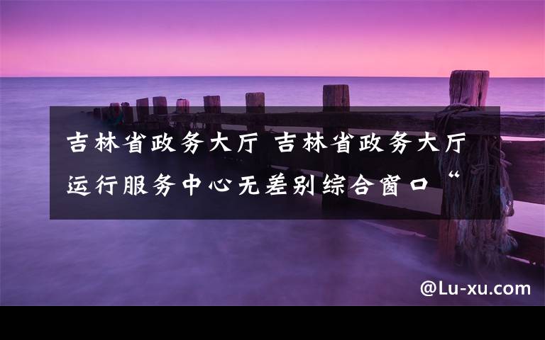 吉林省政務(wù)大廳 吉林省政務(wù)大廳運行服務(wù)中心無差別綜合窗口“好差評”機制初見成效