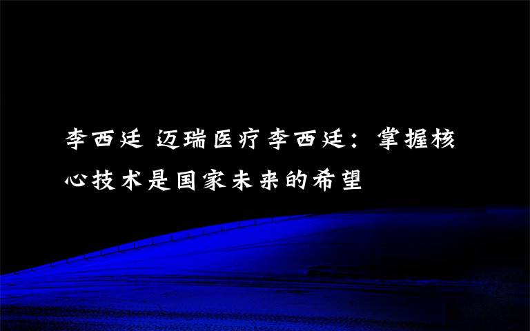 李西廷 邁瑞醫(yī)療李西廷：掌握核心技術是國家未來的希望