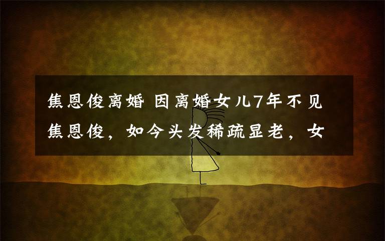 焦恩俊離婚 因離婚女兒7年不見焦恩俊，如今頭發(fā)稀疏顯老，女兒如今已出道