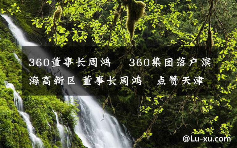 360董事長(zhǎng)周鴻祎 360集團(tuán)落戶濱海高新區(qū) 董事長(zhǎng)周鴻祎點(diǎn)贊天津營(yíng)商環(huán)境 為打造網(wǎng)絡(luò)安全生態(tài)特區(qū)貢獻(xiàn)力量