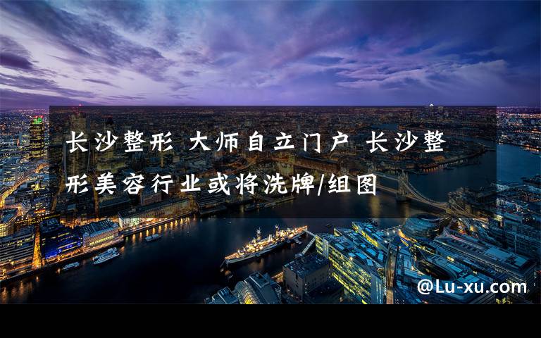 長沙整形 大師自立門戶 長沙整形美容行業(yè)或?qū)⑾磁?組圖