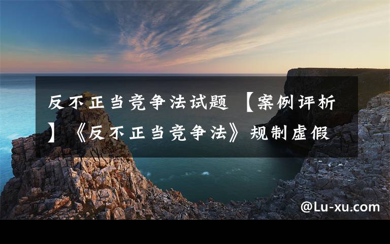 反不正當競爭法試題 【案例評析】《反不正當競爭法》規(guī)制虛假宣傳行為的法律適用