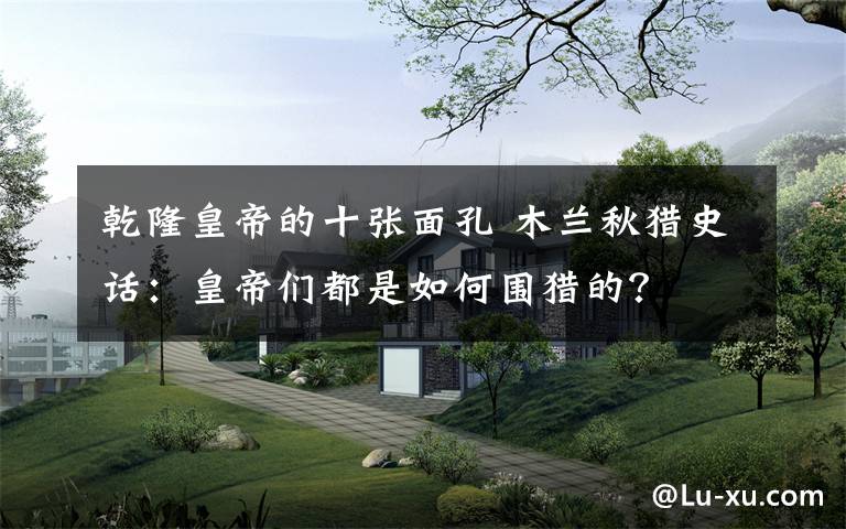 乾隆皇帝的十張面孔 木蘭秋獵史話：皇帝們都是如何圍獵的？