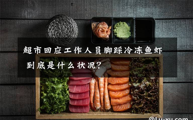 超市回應(yīng)工作人員腳踩冷凍魚蝦 到底是什么狀況？