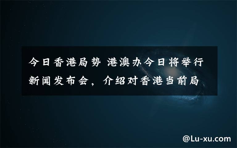 今日香港局勢 港澳辦今日將舉行新聞發(fā)布會，介紹對香港當(dāng)前局勢看法