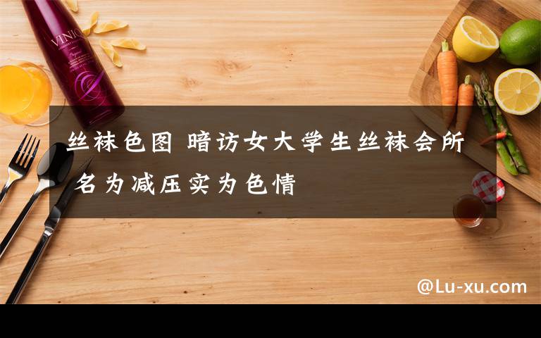 絲襪色圖 暗訪女大學生絲襪會所 名為減壓實為色情