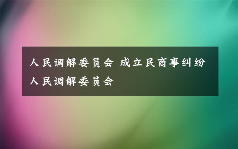 人民調(diào)解委員會(huì) 成立民商事糾紛人民調(diào)解委員會(huì)