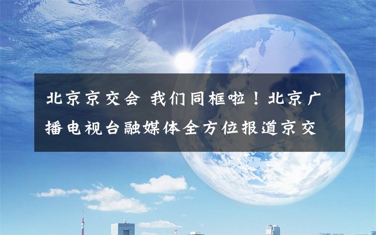 北京京交會 我們同框啦！北京廣播電視臺融媒體全方位報道京交會！