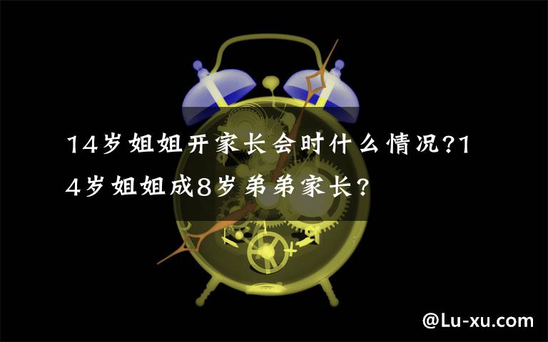 14歲姐姐開家長(zhǎng)會(huì)時(shí)什么情況?14歲姐姐成8歲弟弟家長(zhǎng)?