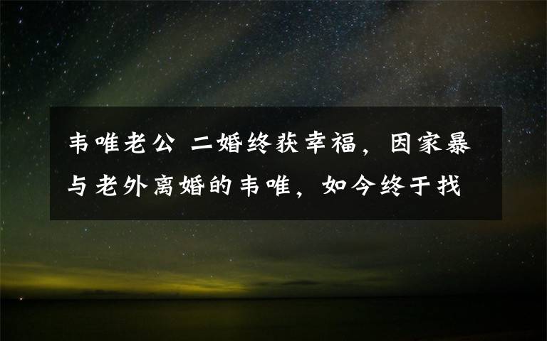 韋唯老公 二婚終獲幸福，因家暴與老外離婚的韋唯，如今終于找到疼她的人！