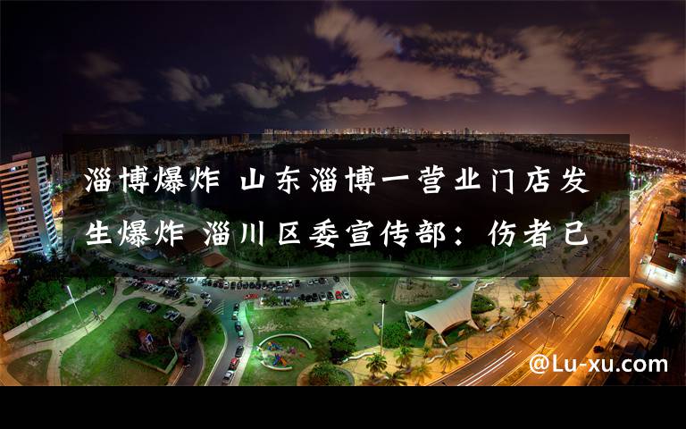 淄博爆炸 山東淄博一營業(yè)門店發(fā)生爆炸 淄川區(qū)委宣傳部：傷者已送醫(yī)救治