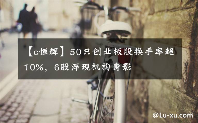 【c恒輝】50只創(chuàng)業(yè)板股換手率超10%，6股浮現(xiàn)機(jī)構(gòu)身影