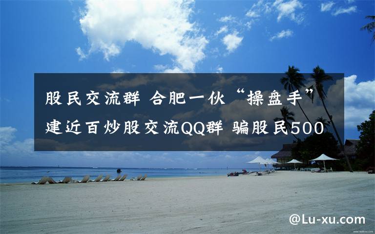 股民交流群 合肥一伙“操盤手”建近百炒股交流QQ群 騙股民500萬元