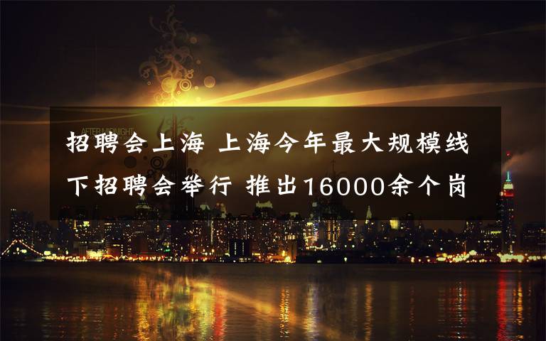 招聘會上海 上海今年最大規(guī)模線下招聘會舉行 推出16000余個崗位