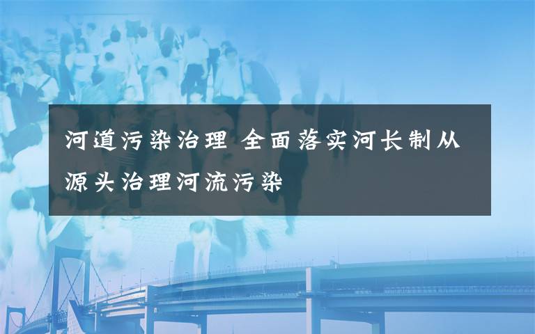 河道污染治理 全面落實(shí)河長(zhǎng)制從源頭治理河流污染