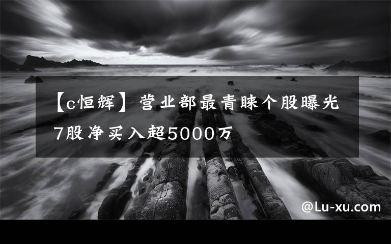 【c恒輝】營(yíng)業(yè)部最青睞個(gè)股曝光 7股凈買入超5000萬(wàn)