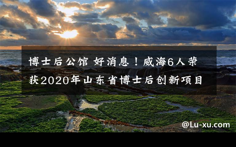 博士后公館 好消息！威海6人榮獲2020年山東省博士后創(chuàng)新項(xiàng)目資助