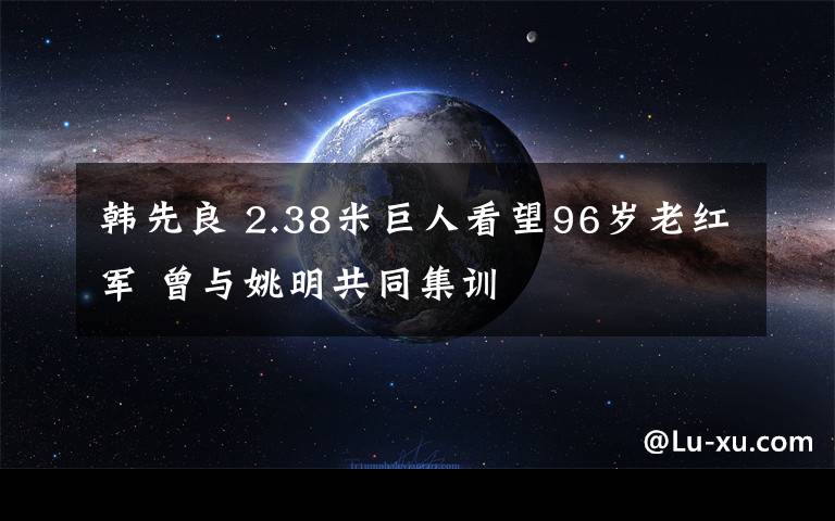 韓先良 2.38米巨人看望96歲老紅軍 曾與姚明共同集訓(xùn)