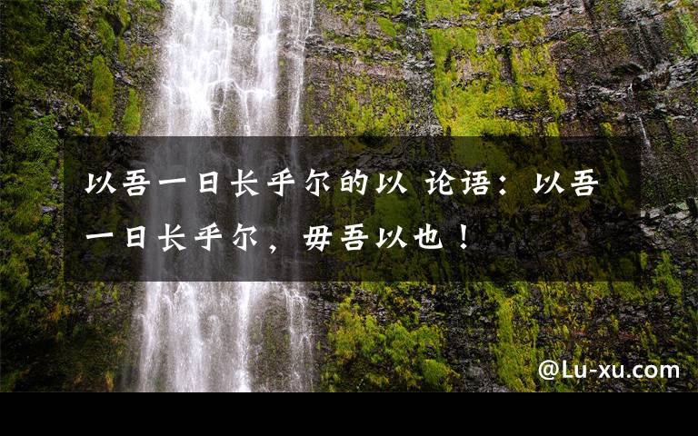 以吾一日長乎爾的以 論語：以吾一日長乎爾，毋吾以也！