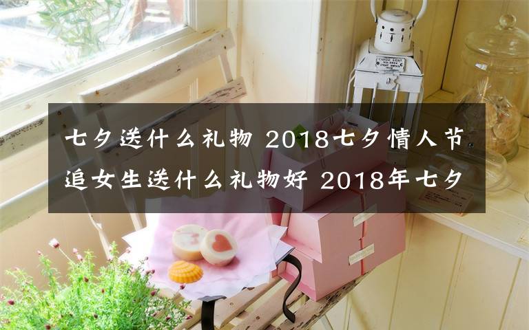 七夕送什么禮物 2018七夕情人節(jié)追女生送什么禮物好 2018年七夕送女孩禮物禮推薦