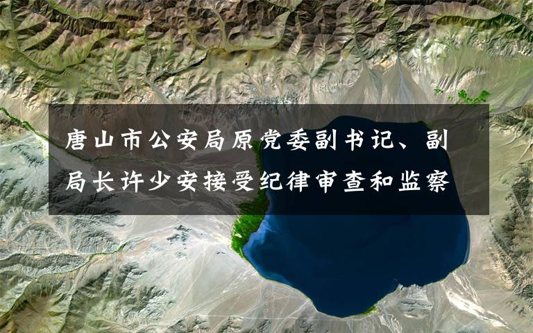 唐山市公安局原黨委副書記、副局長(zhǎng)許少安接受紀(jì)律審查和監(jiān)察調(diào)查