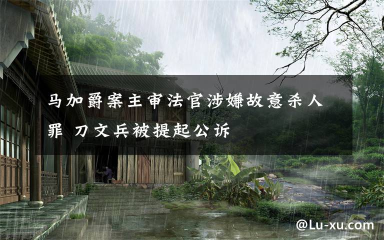 馬加爵案主審法官涉嫌故意殺人罪 刀文兵被提起公訴