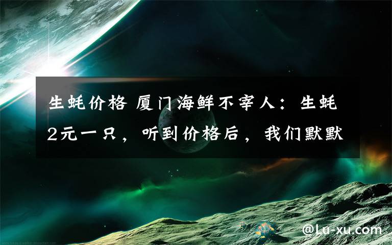 生蠔價格 廈門海鮮不宰人：生蠔2元一只，聽到價格后，我們默默吃了100只！